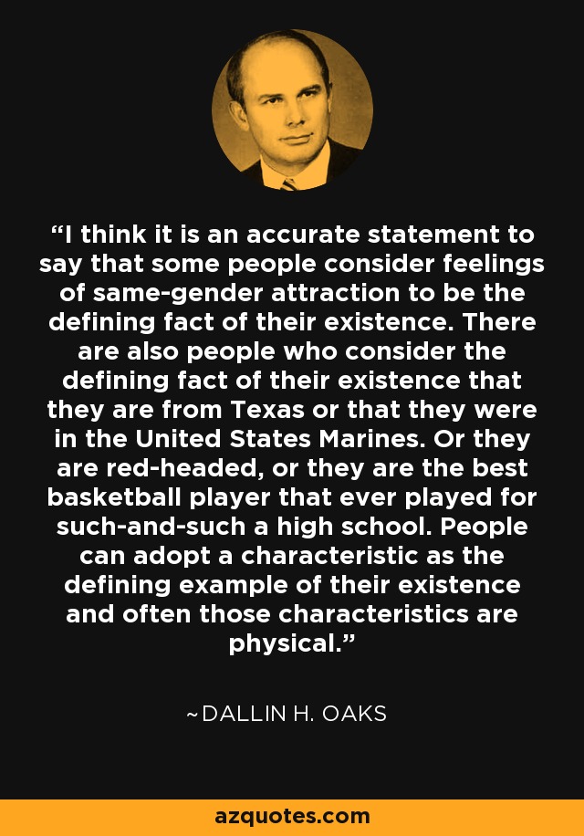 I think it is an accurate statement to say that some people consider feelings of same-gender attraction to be the defining fact of their existence. There are also people who consider the defining fact of their existence that they are from Texas or that they were in the United States Marines. Or they are red-headed, or they are the best basketball player that ever played for such-and-such a high school. People can adopt a characteristic as the defining example of their existence and often those characteristics are physical. - Dallin H. Oaks