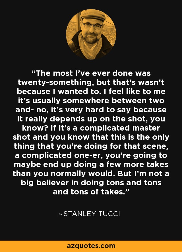 The most I've ever done was twenty-something, but that's wasn't because I wanted to. I feel like to me it's usually somewhere between two and- no, it's very hard to say because it really depends up on the shot, you know? If it's a complicated master shot and you know that this is the only thing that you're doing for that scene, a complicated one-er, you're going to maybe end up doing a few more takes than you normally would. But I'm not a big believer in doing tons and tons and tons of takes. - Stanley Tucci
