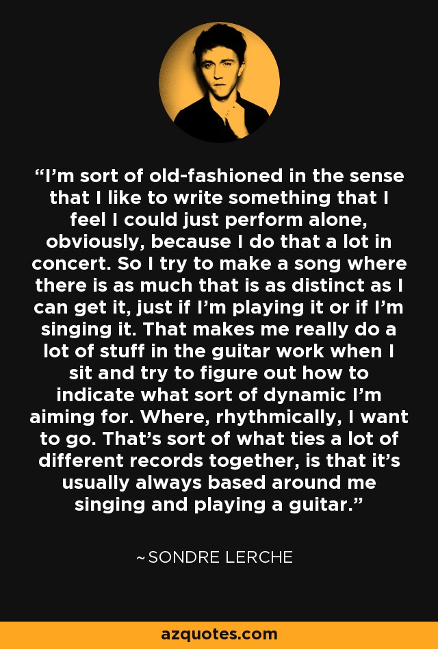 I'm sort of old-fashioned in the sense that I like to write something that I feel I could just perform alone, obviously, because I do that a lot in concert. So I try to make a song where there is as much that is as distinct as I can get it, just if I'm playing it or if I'm singing it. That makes me really do a lot of stuff in the guitar work when I sit and try to figure out how to indicate what sort of dynamic I'm aiming for. Where, rhythmically, I want to go. That's sort of what ties a lot of different records together, is that it's usually always based around me singing and playing a guitar. - Sondre Lerche