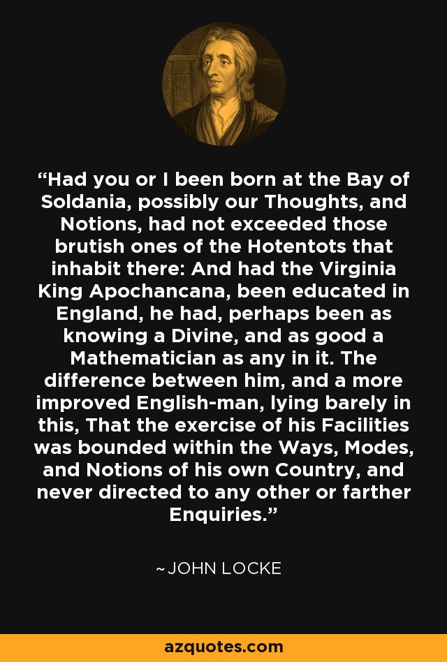 Had you or I been born at the Bay of Soldania, possibly our Thoughts, and Notions, had not exceeded those brutish ones of the Hotentots that inhabit there: And had the Virginia King Apochancana, been educated in England, he had, perhaps been as knowing a Divine, and as good a Mathematician as any in it. The difference between him, and a more improved English-man, lying barely in this, That the exercise of his Facilities was bounded within the Ways, Modes, and Notions of his own Country, and never directed to any other or farther Enquiries. - John Locke