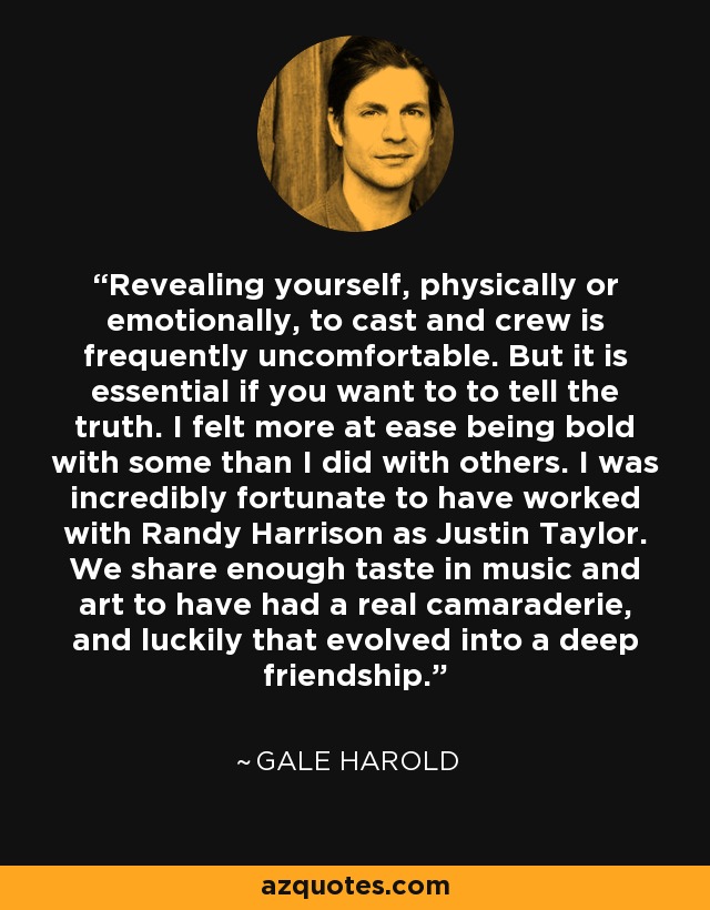 Revealing yourself, physically or emotionally, to cast and crew is frequently uncomfortable. But it is essential if you want to to tell the truth. I felt more at ease being bold with some than I did with others. I was incredibly fortunate to have worked with Randy Harrison as Justin Taylor. We share enough taste in music and art to have had a real camaraderie, and luckily that evolved into a deep friendship. - Gale Harold