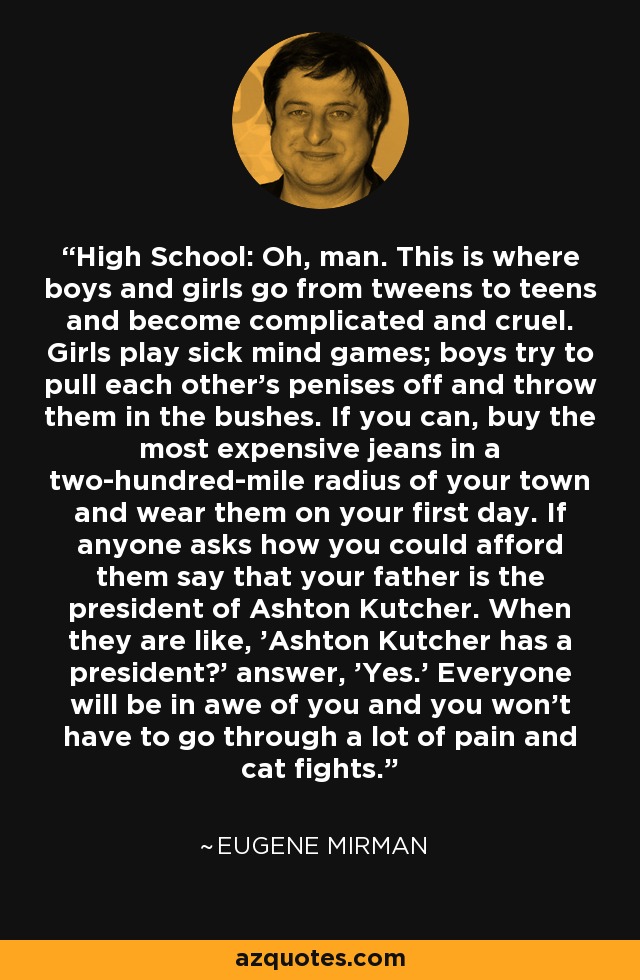 High School: Oh, man. This is where boys and girls go from tweens to teens and become complicated and cruel. Girls play sick mind games; boys try to pull each other's penises off and throw them in the bushes. If you can, buy the most expensive jeans in a two-hundred-mile radius of your town and wear them on your first day. If anyone asks how you could afford them say that your father is the president of Ashton Kutcher. When they are like, 'Ashton Kutcher has a president?' answer, 'Yes.' Everyone will be in awe of you and you won't have to go through a lot of pain and cat fights. - Eugene Mirman