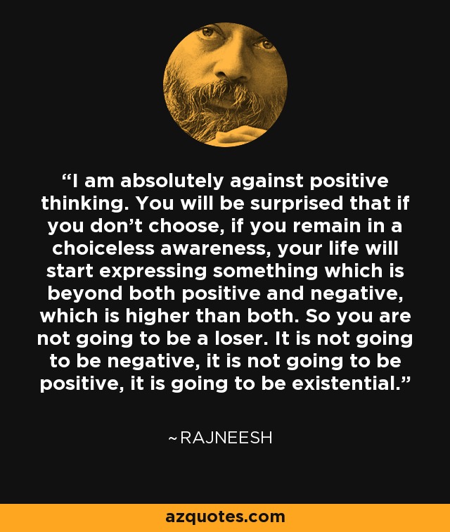 I am absolutely against positive thinking. You will be surprised that if you don't choose, if you remain in a choiceless awareness, your life will start expressing something which is beyond both positive and negative, which is higher than both. So you are not going to be a loser. It is not going to be negative, it is not going to be positive, it is going to be existential. - Rajneesh