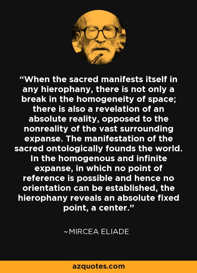 When the sacred manifests itself in any hierophany, there is not only a break in the homogeneity of space; there is also a revelation of an absolute reality, opposed to the nonreality of the vast surrounding expanse. The manifestation of the sacred ontologically founds the world. In the homogenous and infinite expanse, in which no point of reference is possible and hence no orientation can be established, the hierophany reveals an absolute fixed point, a center. - Mircea Eliade