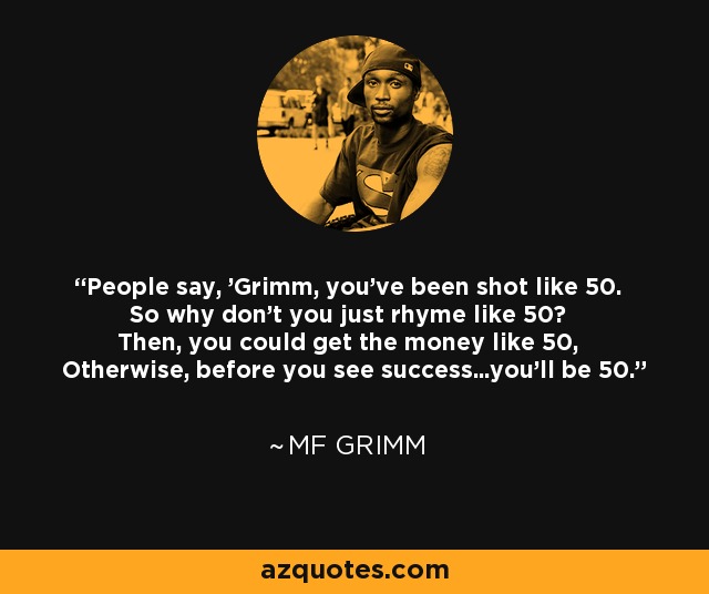 People say, 'Grimm, you've been shot like 50. So why don't you just rhyme like 50? Then, you could get the money like 50, Otherwise, before you see success...you'll be 50.' - MF Grimm