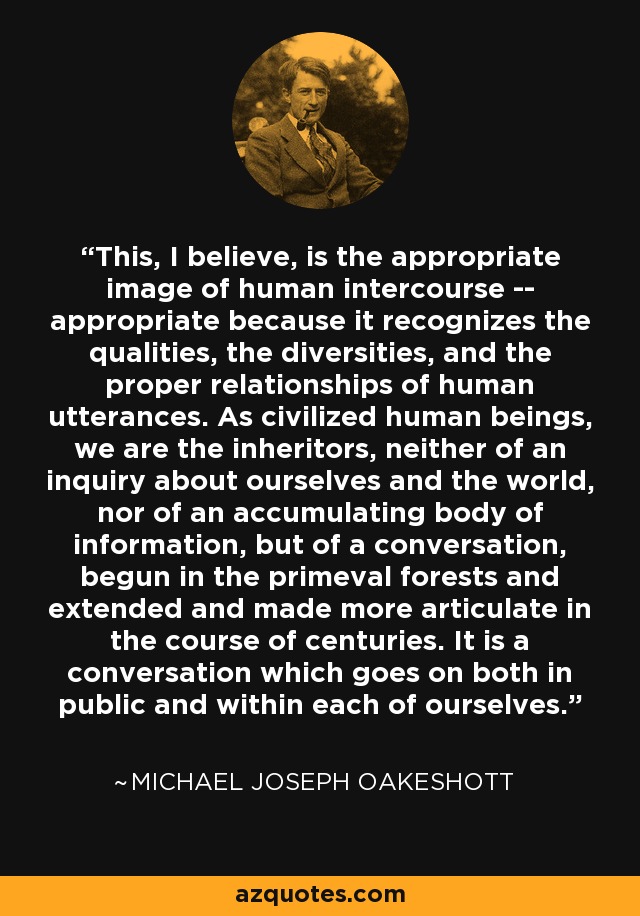 This, I believe, is the appropriate image of human intercourse -- appropriate because it recognizes the qualities, the diversities, and the proper relationships of human utterances. As civilized human beings, we are the inheritors, neither of an inquiry about ourselves and the world, nor of an accumulating body of information, but of a conversation, begun in the primeval forests and extended and made more articulate in the course of centuries. It is a conversation which goes on both in public and within each of ourselves. - Michael Joseph Oakeshott
