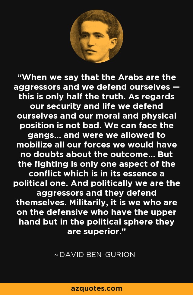 When we say that the Arabs are the aggressors and we defend ourselves — this is only half the truth. As regards our security and life we defend ourselves and our moral and physical position is not bad. We can face the gangs... and were we allowed to mobilize all our forces we would have no doubts about the outcome... But the fighting is only one aspect of the conflict which is in its essence a political one. And politically we are the aggressors and they defend themselves. Militarily, it is we who are on the defensive who have the upper hand but in the political sphere they are superior. - David Ben-Gurion