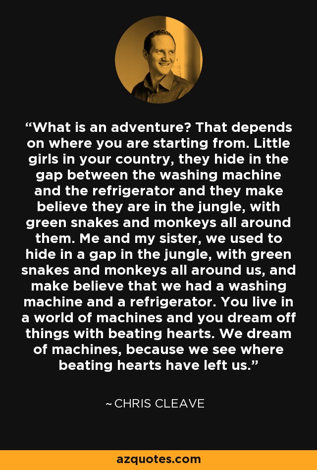 What is an adventure? That depends on where you are starting from. Little girls in your country, they hide in the gap between the washing machine and the refrigerator and they make believe they are in the jungle, with green snakes and monkeys all around them. Me and my sister, we used to hide in a gap in the jungle, with green snakes and monkeys all around us, and make believe that we had a washing machine and a refrigerator. You live in a world of machines and you dream off things with beating hearts. We dream of machines, because we see where beating hearts have left us. - Chris Cleave