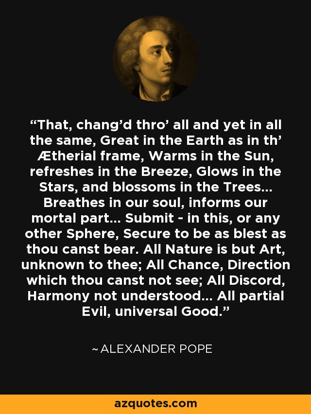 That, chang'd thro' all and yet in all the same, Great in the Earth as in th' Ætherial frame, Warms in the Sun, refreshes in the Breeze, Glows in the Stars, and blossoms in the Trees... Breathes in our soul, informs our mortal part... Submit - in this, or any other Sphere, Secure to be as blest as thou canst bear. All Nature is but Art, unknown to thee; All Chance, Direction which thou canst not see; All Discord, Harmony not understood... All partial Evil, universal Good. - Alexander Pope