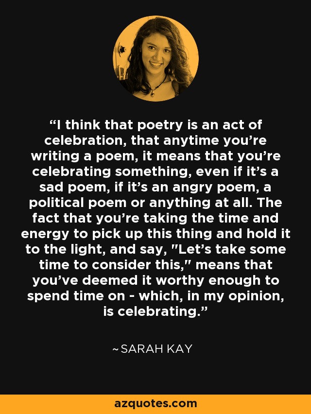 I think that poetry is an act of celebration, that anytime you're writing a poem, it means that you're celebrating something, even if it's a sad poem, if it's an angry poem, a political poem or anything at all. The fact that you're taking the time and energy to pick up this thing and hold it to the light, and say, 