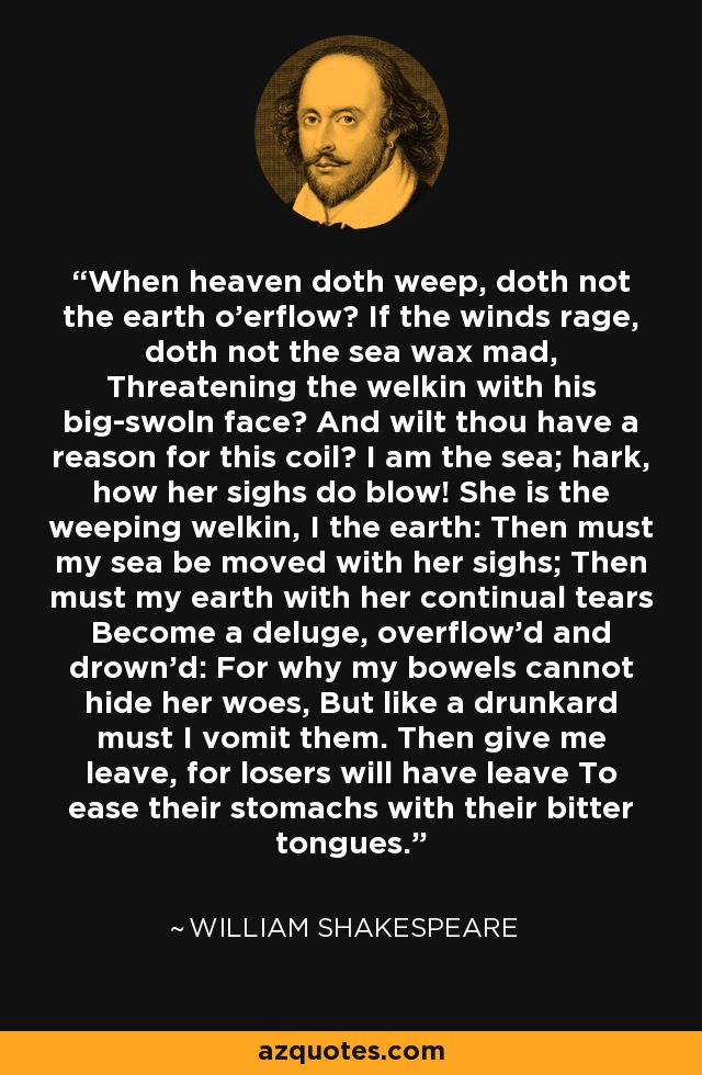 When heaven doth weep, doth not the earth o'erflow? If the winds rage, doth not the sea wax mad, Threatening the welkin with his big-swoln face? And wilt thou have a reason for this coil? I am the sea; hark, how her sighs do blow! She is the weeping welkin, I the earth: Then must my sea be moved with her sighs; Then must my earth with her continual tears Become a deluge, overflow'd and drown'd: For why my bowels cannot hide her woes, But like a drunkard must I vomit them. Then give me leave, for losers will have leave To ease their stomachs with their bitter tongues. - William Shakespeare