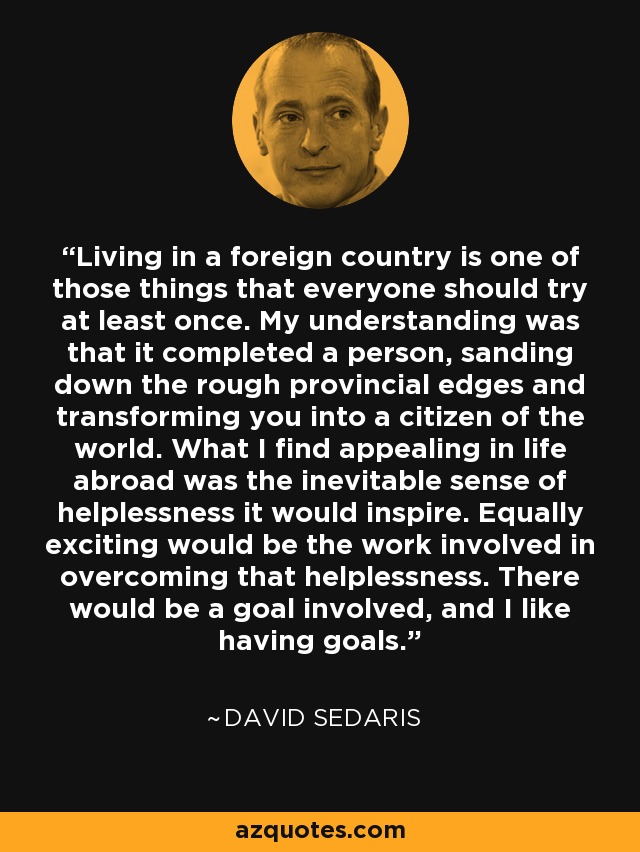 Living in a foreign country is one of those things that everyone should try at least once. My understanding was that it completed a person, sanding down the rough provincial edges and transforming you into a citizen of the world. What I find appealing in life abroad was the inevitable sense of helplessness it would inspire. Equally exciting would be the work involved in overcoming that helplessness. There would be a goal involved, and I like having goals. - David Sedaris