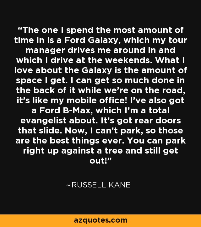 The one I spend the most amount of time in is a Ford Galaxy, which my tour manager drives me around in and which I drive at the weekends. What I love about the Galaxy is the amount of space I get. I can get so much done in the back of it while we're on the road, it's like my mobile office! I've also got a Ford B-Max, which I'm a total evangelist about. It's got rear doors that slide. Now, I can't park, so those are the best things ever. You can park right up against a tree and still get out! - Russell Kane