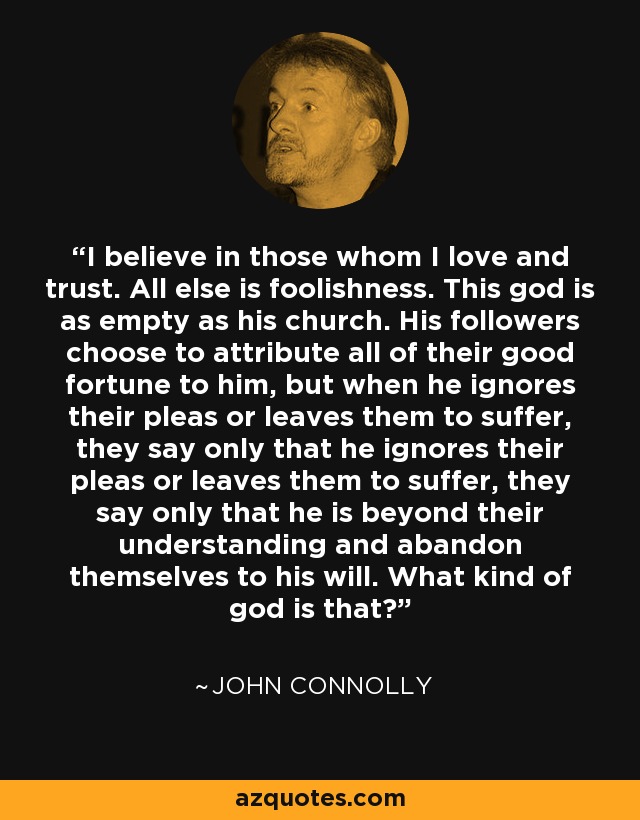 I believe in those whom I love and trust. All else is foolishness. This god is as empty as his church. His followers choose to attribute all of their good fortune to him, but when he ignores their pleas or leaves them to suffer, they say only that he ignores their pleas or leaves them to suffer, they say only that he is beyond their understanding and abandon themselves to his will. What kind of god is that? - John Connolly