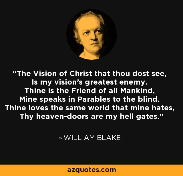 The Vision of Christ that thou dost see, Is my vision's greatest enemy. Thine is the Friend of all Mankind, Mine speaks in Parables to the blind. Thine loves the same world that mine hates, Thy heaven-doors are my hell gates. - William Blake