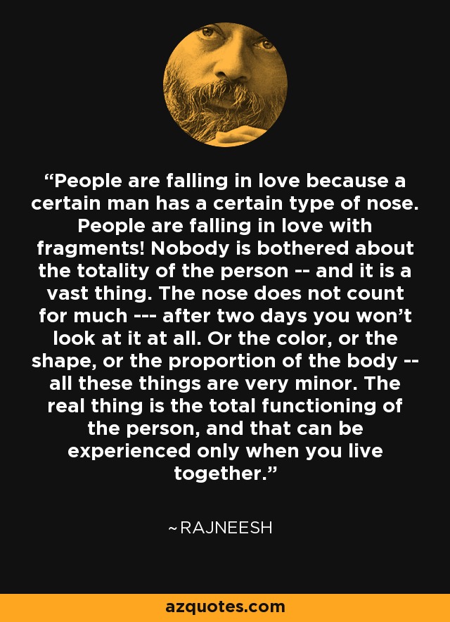 People are falling in love because a certain man has a certain type of nose. People are falling in love with fragments! Nobody is bothered about the totality of the person -- and it is a vast thing. The nose does not count for much --- after two days you won't look at it at all. Or the color, or the shape, or the proportion of the body -- all these things are very minor. The real thing is the total functioning of the person, and that can be experienced only when you live together. - Rajneesh