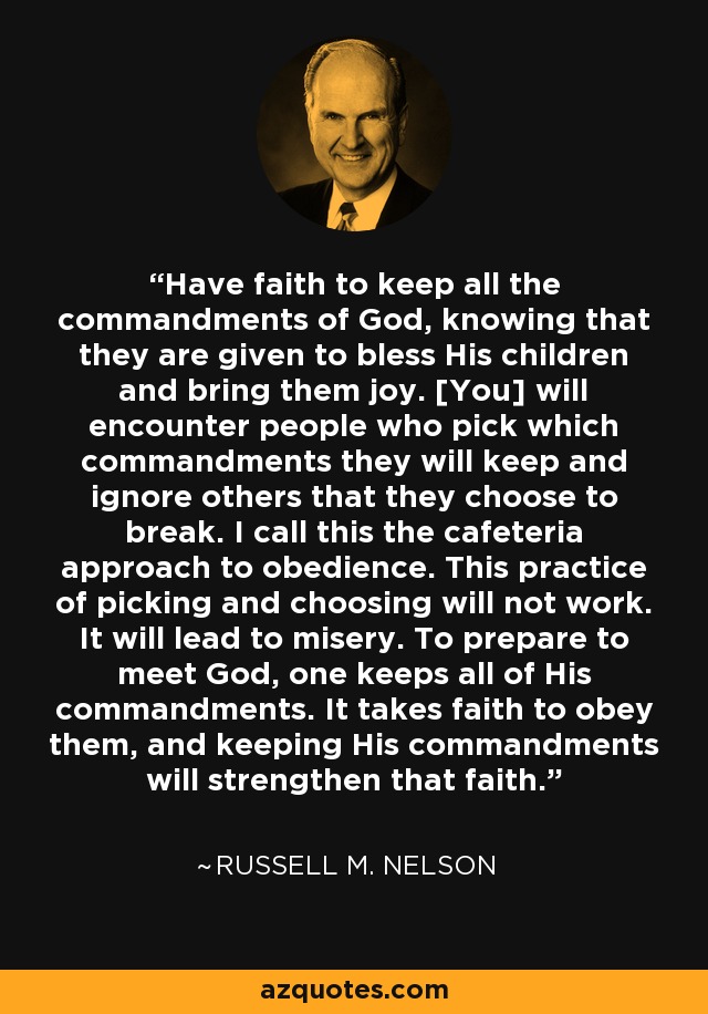 Have faith to keep all the commandments of God, knowing that they are given to bless His children and bring them joy. [You] will encounter people who pick which commandments they will keep and ignore others that they choose to break. I call this the cafeteria approach to obedience. This practice of picking and choosing will not work. It will lead to misery. To prepare to meet God, one keeps all of His commandments. It takes faith to obey them, and keeping His commandments will strengthen that faith. - Russell M. Nelson