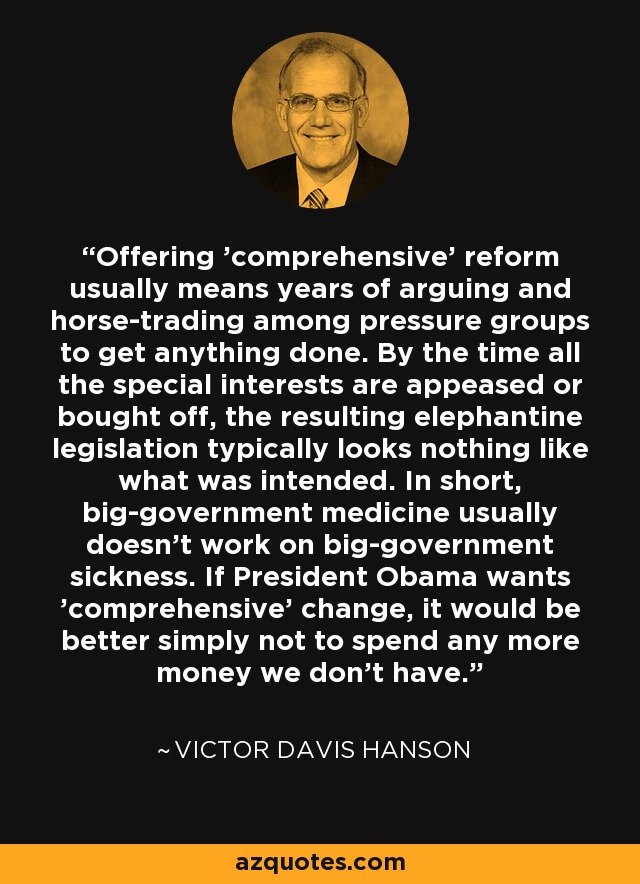Offering 'comprehensive' reform usually means years of arguing and horse-trading among pressure groups to get anything done. By the time all the special interests are appeased or bought off, the resulting elephantine legislation typically looks nothing like what was intended. In short, big-government medicine usually doesn't work on big-government sickness. If President Obama wants 'comprehensive' change, it would be better simply not to spend any more money we don't have. - Victor Davis Hanson