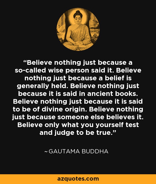 Believe nothing just because a so-called wise person said it. Believe nothing just because a belief is generally held. Believe nothing just because it is said in ancient books. Believe nothing just because it is said to be of divine origin. Believe nothing just because someone else believes it. Believe only what you yourself test and judge to be true. - Gautama Buddha
