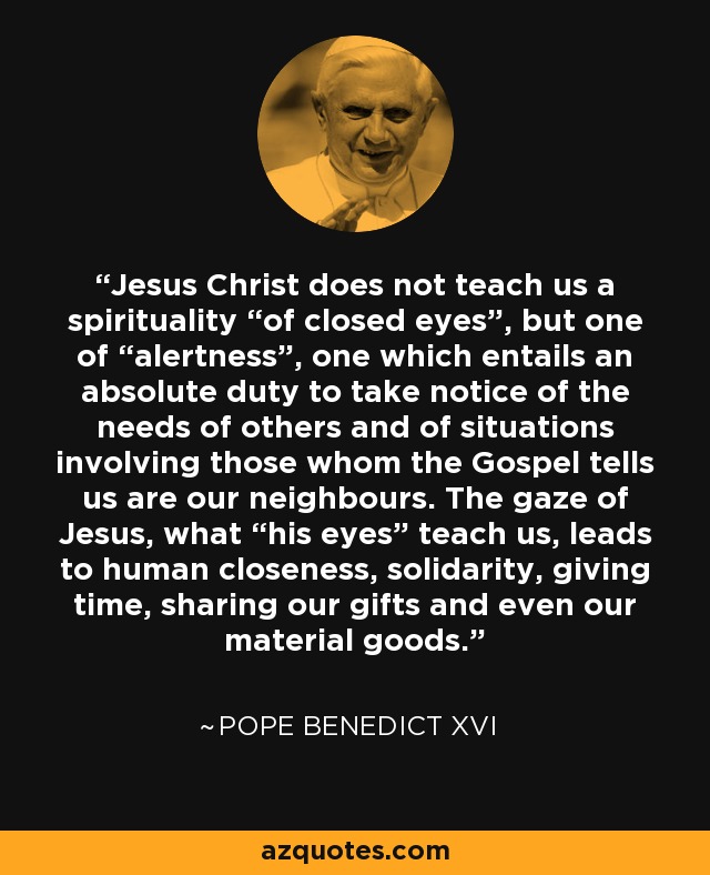 Jesus Christ does not teach us a spirituality “of closed eyes”, but one of “alertness”, one which entails an absolute duty to take notice of the needs of others and of situations involving those whom the Gospel tells us are our neighbours. The gaze of Jesus, what “his eyes” teach us, leads to human closeness, solidarity, giving time, sharing our gifts and even our material goods. - Pope Benedict XVI