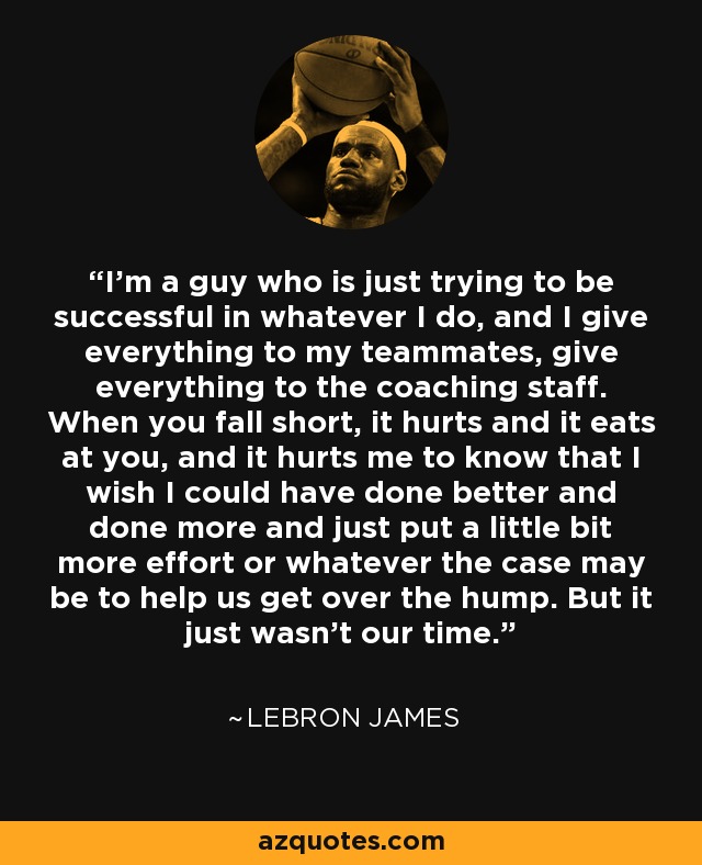 I'm a guy who is just trying to be successful in whatever I do, and I give everything to my teammates, give everything to the coaching staff. When you fall short, it hurts and it eats at you, and it hurts me to know that I wish I could have done better and done more and just put a little bit more effort or whatever the case may be to help us get over the hump. But it just wasn't our time. - LeBron James