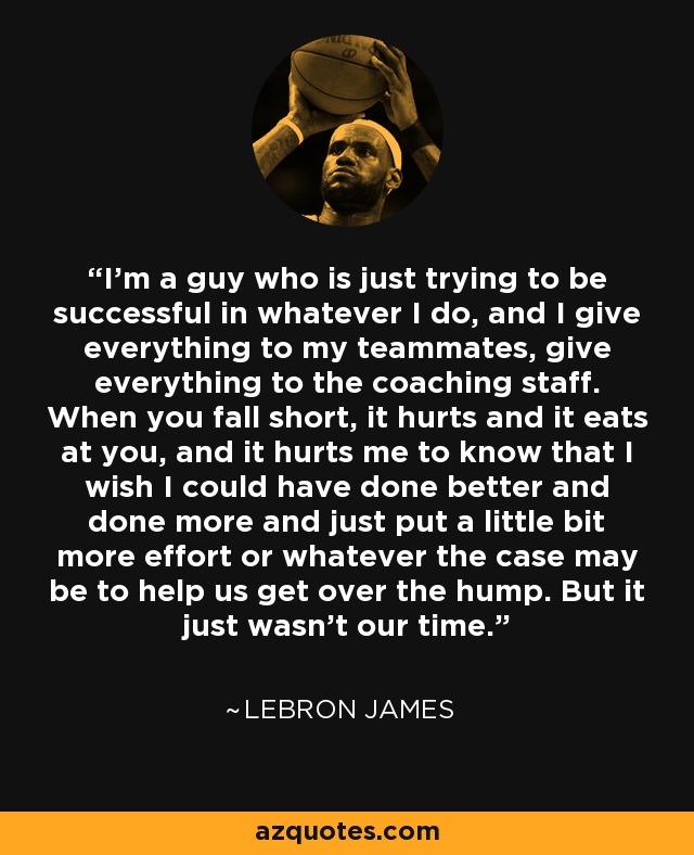 I'm a guy who is just trying to be successful in whatever I do, and I give everything to my teammates, give everything to the coaching staff. When you fall short, it hurts and it eats at you, and it hurts me to know that I wish I could have done better and done more and just put a little bit more effort or whatever the case may be to help us get over the hump. But it just wasn't our time. - LeBron James