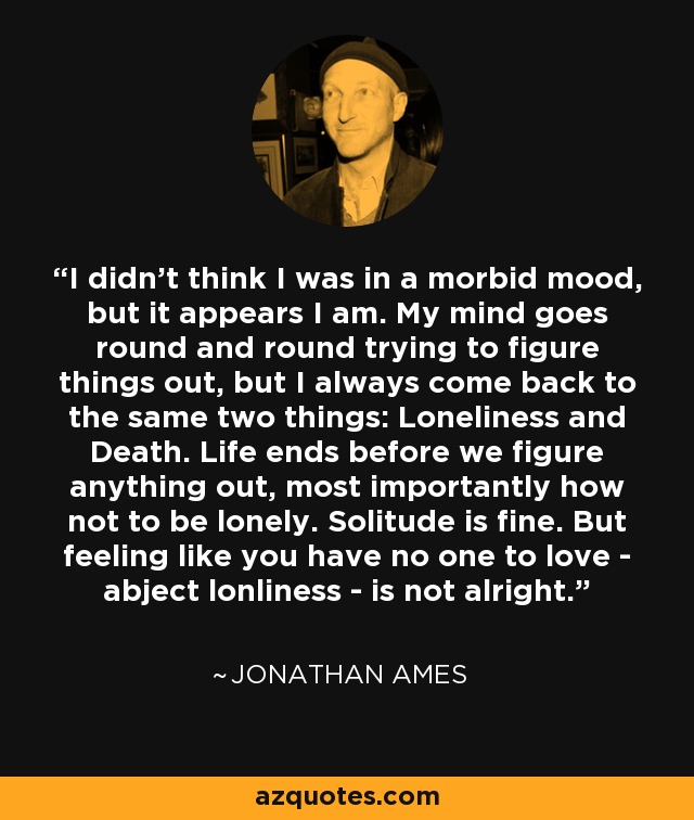 I didn't think I was in a morbid mood, but it appears I am. My mind goes round and round trying to figure things out, but I always come back to the same two things: Loneliness and Death. Life ends before we figure anything out, most importantly how not to be lonely. Solitude is fine. But feeling like you have no one to love - abject lonliness - is not alright. - Jonathan Ames