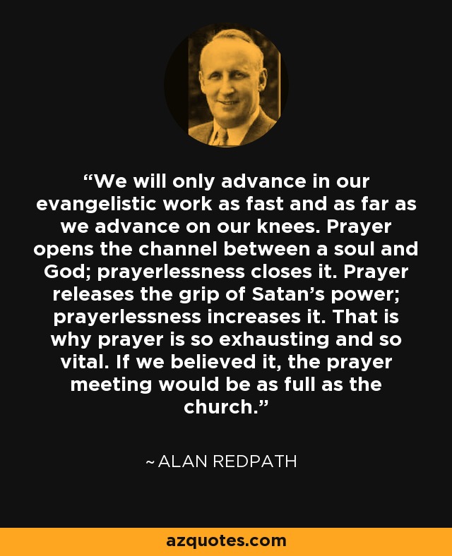 We will only advance in our evangelistic work as fast and as far as we advance on our knees. Prayer opens the channel between a soul and God; prayerlessness closes it. Prayer releases the grip of Satan's power; prayerlessness increases it. That is why prayer is so exhausting and so vital. If we believed it, the prayer meeting would be as full as the church. - Alan Redpath