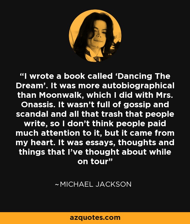 I wrote a book called ‘Dancing The Dream’. It was more autobiographical than Moonwalk, which I did with Mrs. Onassis. It wasn’t full of gossip and scandal and all that trash that people write, so I don’t think people paid much attention to it, but it came from my heart. It was essays, thoughts and things that I’ve thought about while on tour - Michael Jackson