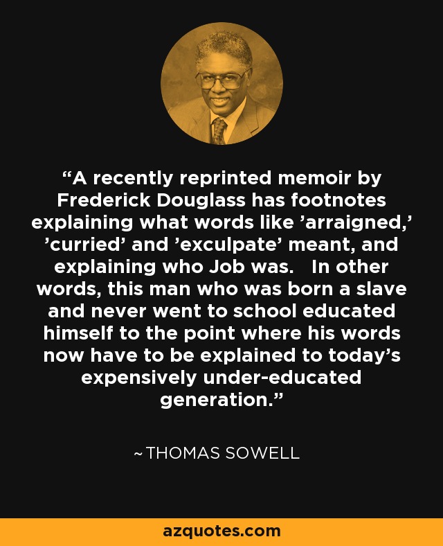 A recently reprinted memoir by Frederick Douglass has footnotes explaining what words like 'arraigned,' 'curried' and 'exculpate' meant, and explaining who Job was. In other words, this man who was born a slave and never went to school educated himself to the point where his words now have to be explained to today's expensively under-educated generation. - Thomas Sowell
