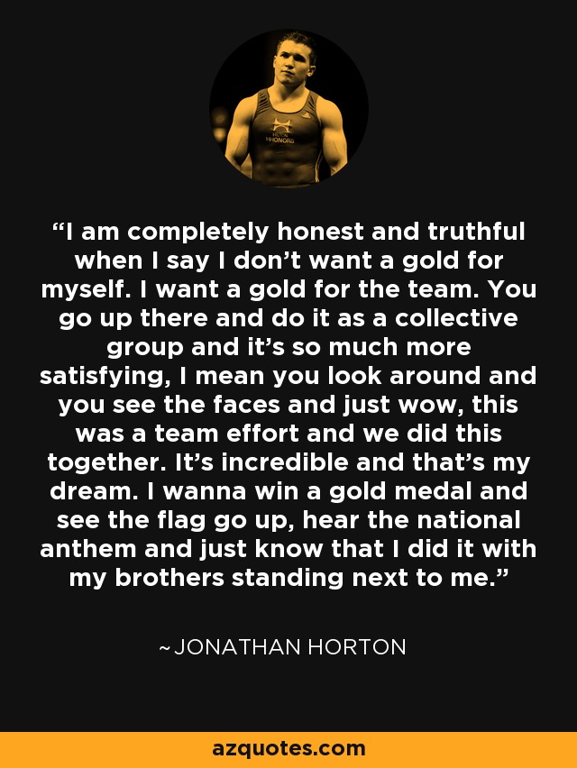 I am completely honest and truthful when I say I don’t want a gold for myself. I want a gold for the team. You go up there and do it as a collective group and it’s so much more satisfying, I mean you look around and you see the faces and just wow, this was a team effort and we did this together. It’s incredible and that’s my dream. I wanna win a gold medal and see the flag go up, hear the national anthem and just know that I did it with my brothers standing next to me. - Jonathan Horton