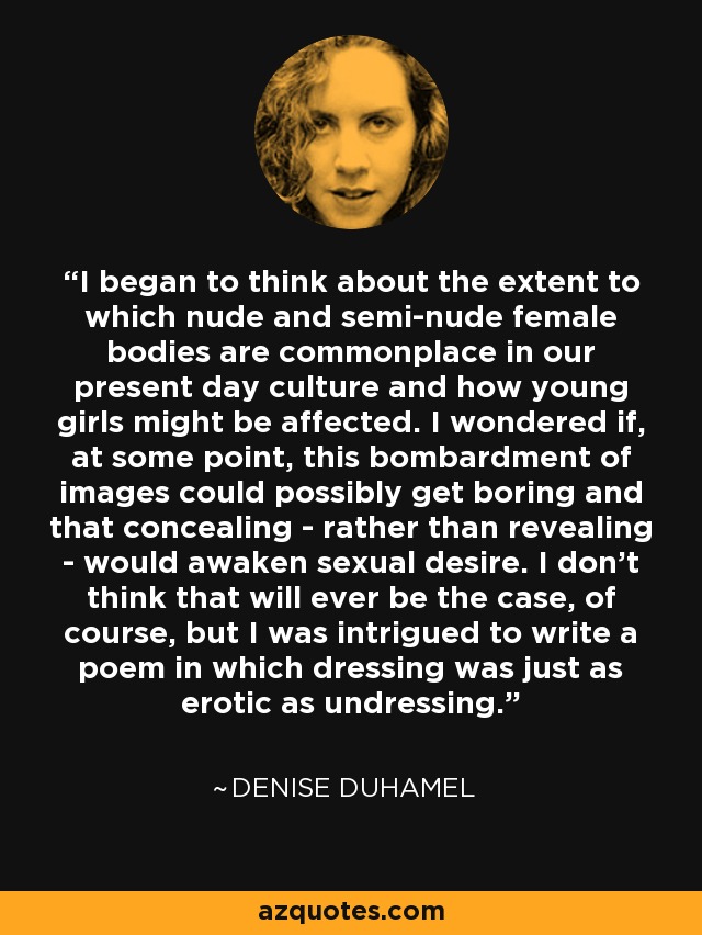 I began to think about the extent to which nude and semi-nude female bodies are commonplace in our present day culture and how young girls might be affected. I wondered if, at some point, this bombardment of images could possibly get boring and that concealing - rather than revealing - would awaken sexual desire. I don't think that will ever be the case, of course, but I was intrigued to write a poem in which dressing was just as erotic as undressing. - Denise Duhamel