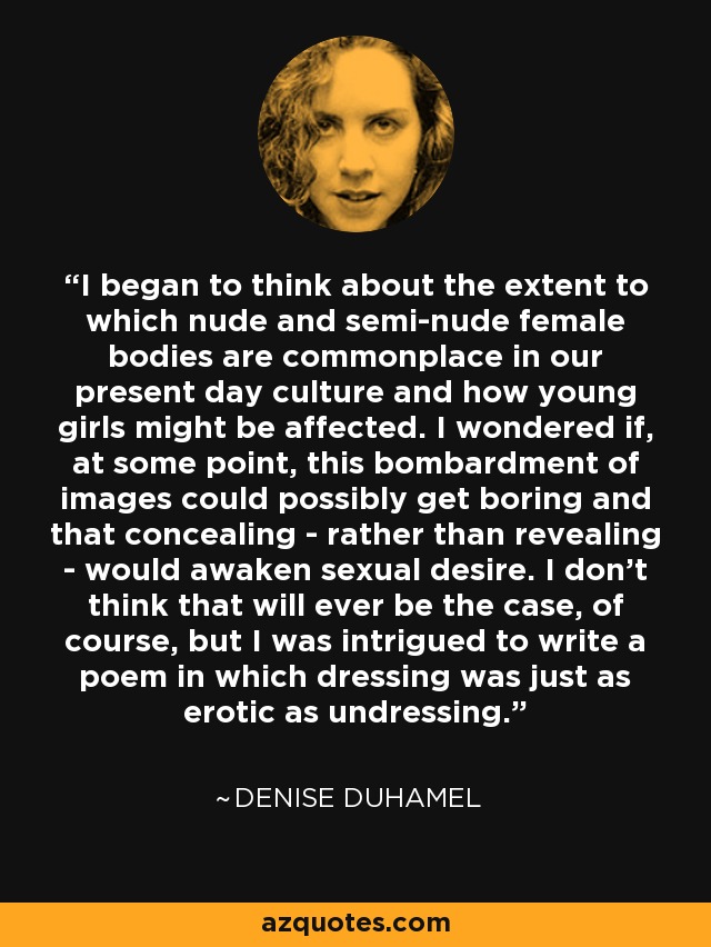 I began to think about the extent to which nude and semi-nude female bodies are commonplace in our present day culture and how young girls might be affected. I wondered if, at some point, this bombardment of images could possibly get boring and that concealing - rather than revealing - would awaken sexual desire. I don't think that will ever be the case, of course, but I was intrigued to write a poem in which dressing was just as erotic as undressing. - Denise Duhamel