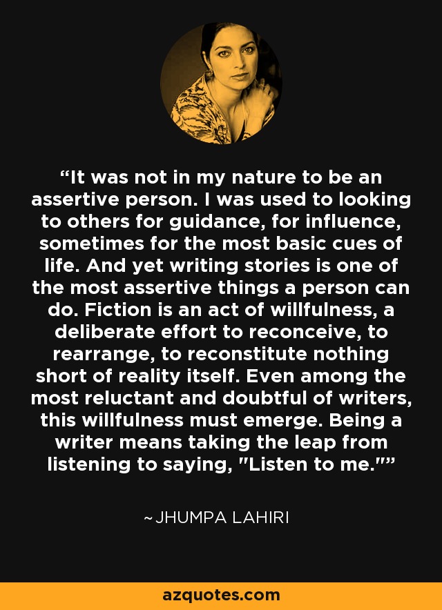 It was not in my nature to be an assertive person. I was used to looking to others for guidance, for influence, sometimes for the most basic cues of life. And yet writing stories is one of the most assertive things a person can do. Fiction is an act of willfulness, a deliberate effort to reconceive, to rearrange, to reconstitute nothing short of reality itself. Even among the most reluctant and doubtful of writers, this willfulness must emerge. Being a writer means taking the leap from listening to saying, 