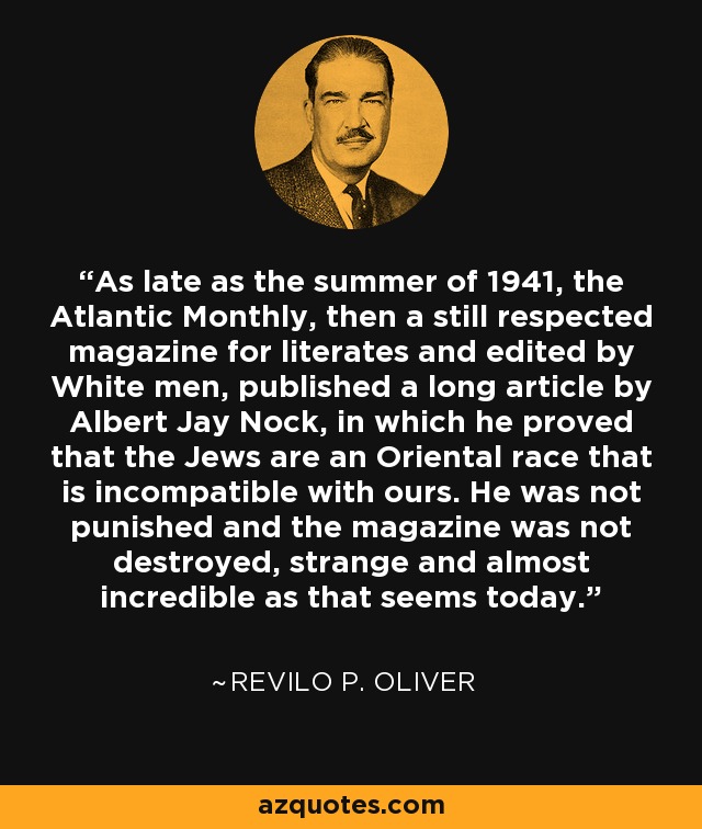 As late as the summer of 1941, the Atlantic Monthly, then a still respected magazine for literates and edited by White men, published a long article by Albert Jay Nock, in which he proved that the Jews are an Oriental race that is incompatible with ours. He was not punished and the magazine was not destroyed, strange and almost incredible as that seems today. - Revilo P. Oliver