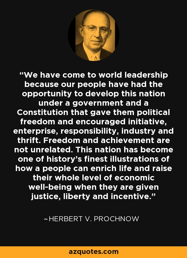 We have come to world leadership because our people have had the opportunity to develop this nation under a government and a Constitution that gave them political freedom and encouraged initiative, enterprise, responsibility, industry and thrift. Freedom and achievement are not unrelated. This nation has become one of history's finest illustrations of how a people can enrich life and raise their whole level of economic well-being when they are given justice, liberty and incentive. - Herbert V. Prochnow