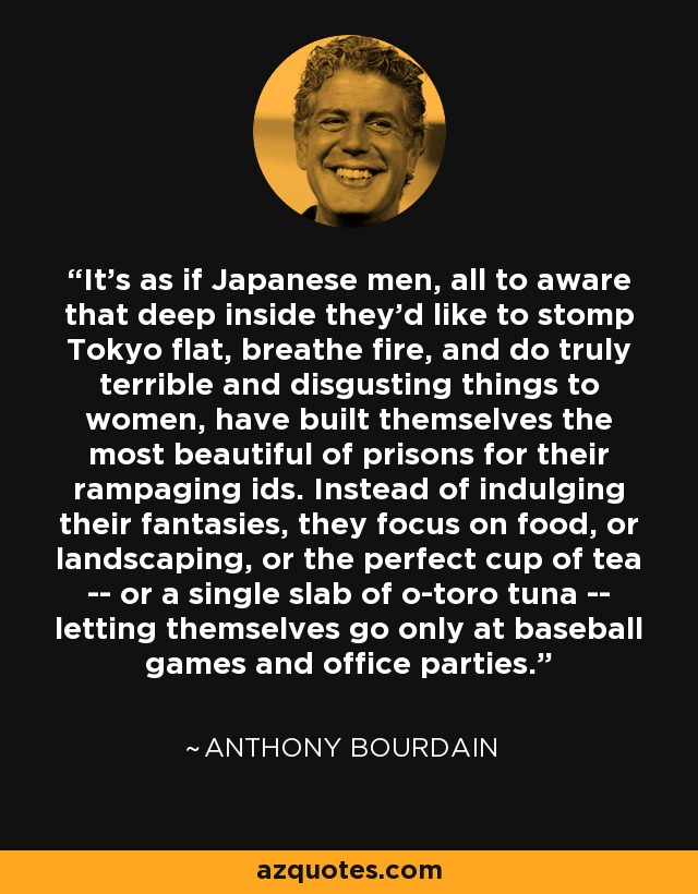 It's as if Japanese men, all to aware that deep inside they'd like to stomp Tokyo flat, breathe fire, and do truly terrible and disgusting things to women, have built themselves the most beautiful of prisons for their rampaging ids. Instead of indulging their fantasies, they focus on food, or landscaping, or the perfect cup of tea -- or a single slab of o-toro tuna -- letting themselves go only at baseball games and office parties. - Anthony Bourdain