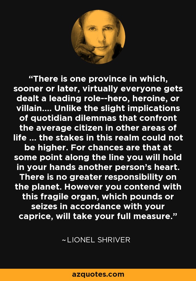 There is one province in which, sooner or later, virtually everyone gets dealt a leading role--hero, heroine, or villain.... Unlike the slight implications of quotidian dilemmas that confront the average citizen in other areas of life ... the stakes in this realm could not be higher. For chances are that at some point along the line you will hold in your hands another person's heart. There is no greater responsibility on the planet. However you contend with this fragile organ, which pounds or seizes in accordance with your caprice, will take your full measure. - Lionel Shriver