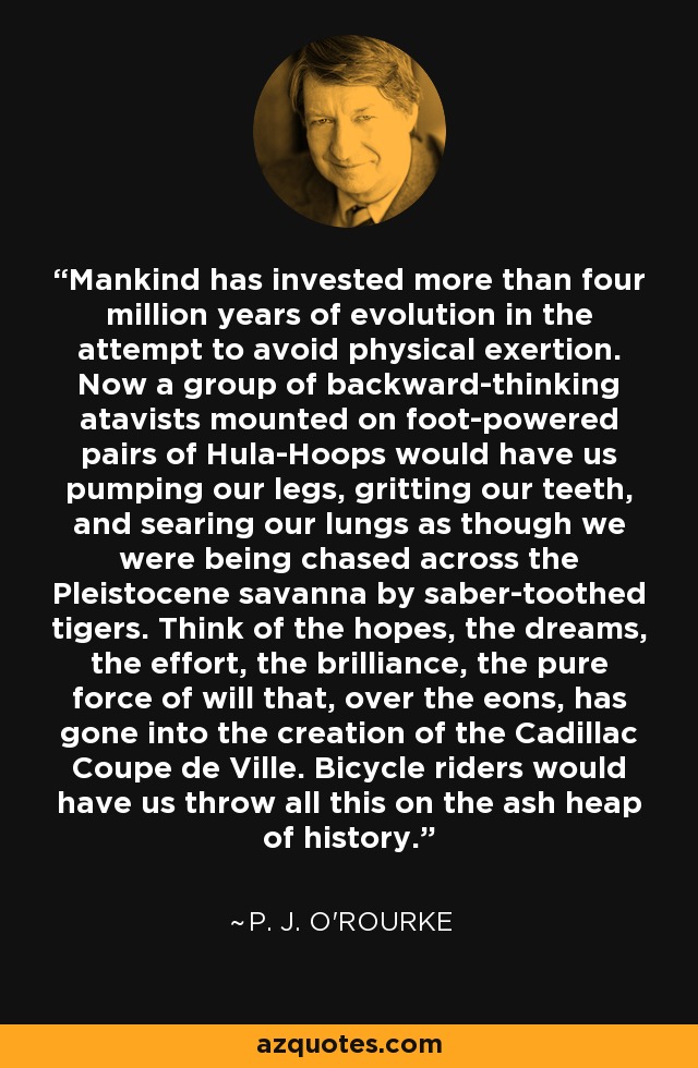 Mankind has invested more than four million years of evolution in the attempt to avoid physical exertion. Now a group of backward-thinking atavists mounted on foot-powered pairs of Hula-Hoops would have us pumping our legs, gritting our teeth, and searing our lungs as though we were being chased across the Pleistocene savanna by saber-toothed tigers. Think of the hopes, the dreams, the effort, the brilliance, the pure force of will that, over the eons, has gone into the creation of the Cadillac Coupe de Ville. Bicycle riders would have us throw all this on the ash heap of history. - P. J. O'Rourke