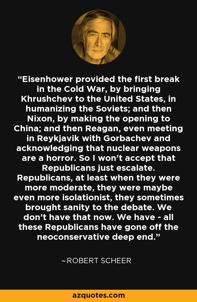 Eisenhower provided the first break in the Cold War, by bringing Khrushchev to the United States, in humanizing the Soviets; and then Nixon, by making the opening to China; and then Reagan, even meeting in Reykjavik with Gorbachev and acknowledging that nuclear weapons are a horror. So I won't accept that Republicans just escalate. Republicans, at least when they were more moderate, they were maybe even more isolationist, they sometimes brought sanity to the debate. We don't have that now. We have - all these Republicans have gone off the neoconservative deep end. - Robert Scheer