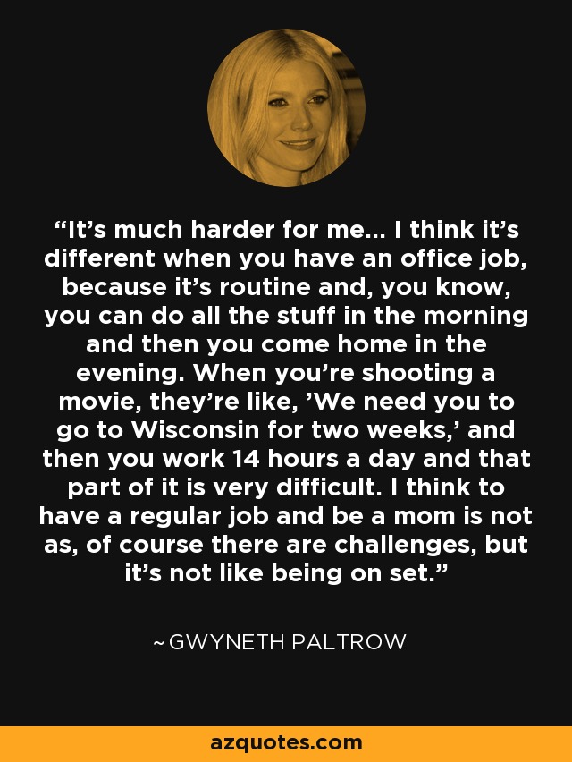 It’s much harder for me... I think it’s different when you have an office job, because it’s routine and, you know, you can do all the stuff in the morning and then you come home in the evening. When you’re shooting a movie, they’re like, 'We need you to go to Wisconsin for two weeks,' and then you work 14 hours a day and that part of it is very difficult. I think to have a regular job and be a mom is not as, of course there are challenges, but it’s not like being on set. - Gwyneth Paltrow