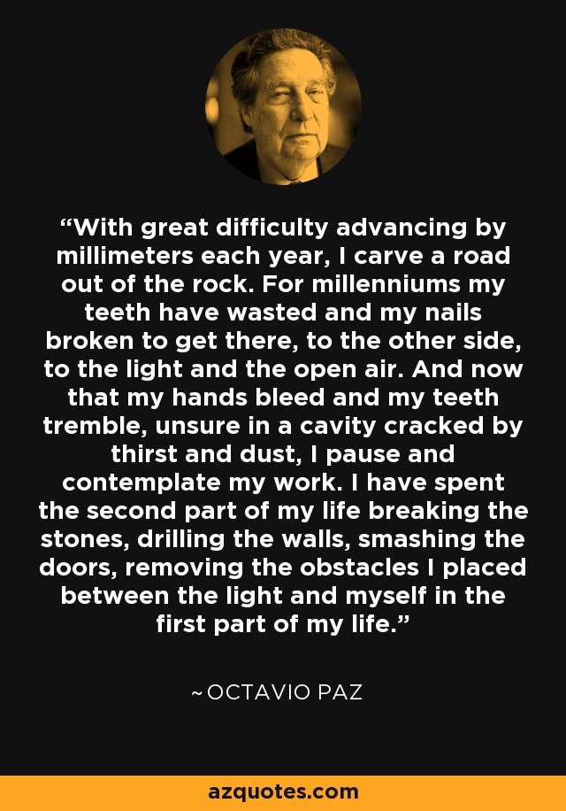 With great difficulty advancing by millimeters each year, I carve a road out of the rock. For millenniums my teeth have wasted and my nails broken to get there, to the other side, to the light and the open air. And now that my hands bleed and my teeth tremble, unsure in a cavity cracked by thirst and dust, I pause and contemplate my work. I have spent the second part of my life breaking the stones, drilling the walls, smashing the doors, removing the obstacles I placed between the light and myself in the first part of my life. - Octavio Paz