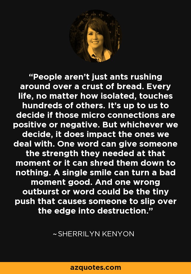 People aren't just ants rushing around over a crust of bread. Every life, no matter how isolated, touches hundreds of others. It's up to us to decide if those micro connections are positive or negative. But whichever we decide, it does impact the ones we deal with. One word can give someone the strength they needed at that moment or it can shred them down to nothing. A single smile can turn a bad moment good. And one wrong outburst or word could be the tiny push that causes someone to slip over the edge into destruction. - Sherrilyn Kenyon