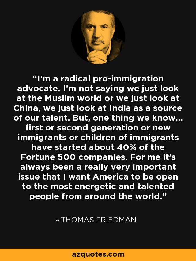 I'm a radical pro-immigration advocate. I'm not saying we just look at the Muslim world or we just look at China, we just look at India as a source of our talent. But, one thing we know... first or second generation or new immigrants or children of immigrants have started about 40% of the Fortune 500 companies. For me it's always been a really very important issue that I want America to be open to the most energetic and talented people from around the world. - Thomas Friedman