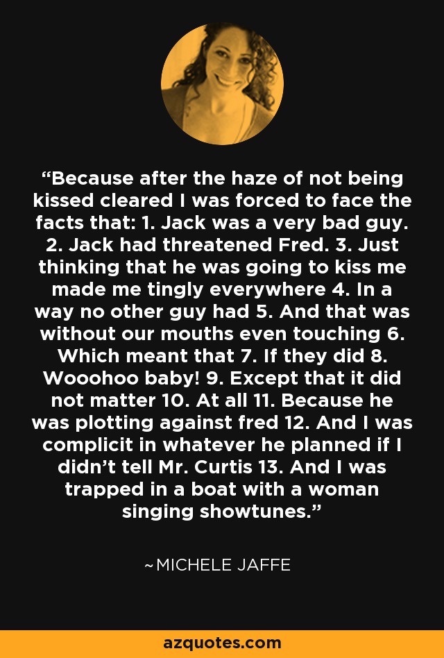 Because after the haze of not being kissed cleared I was forced to face the facts that: 1. Jack was a very bad guy. 2. Jack had threatened Fred. 3. Just thinking that he was going to kiss me made me tingly everywhere 4. In a way no other guy had 5. And that was without our mouths even touching 6. Which meant that 7. If they did 8. Wooohoo baby! 9. Except that it did not matter 10. At all 11. Because he was plotting against fred 12. And I was complicit in whatever he planned if I didn't tell Mr. Curtis 13. And I was trapped in a boat with a woman singing showtunes. - Michele Jaffe