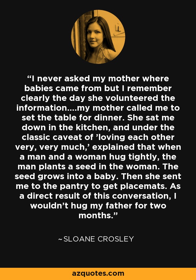 I never asked my mother where babies came from but I remember clearly the day she volunteered the information....my mother called me to set the table for dinner. She sat me down in the kitchen, and under the classic caveat of 'loving each other very, very much,' explained that when a man and a woman hug tightly, the man plants a seed in the woman. The seed grows into a baby. Then she sent me to the pantry to get placemats. As a direct result of this conversation, I wouldn't hug my father for two months. - Sloane Crosley