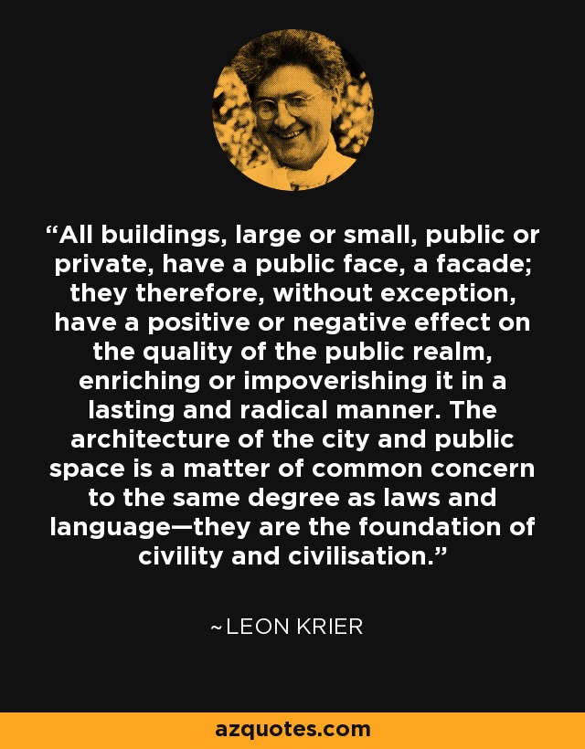 All buildings, large or small, public or private, have a public face, a facade; they therefore, without exception, have a positive or negative effect on the quality of the public realm, enriching or impoverishing it in a lasting and radical manner. The architecture of the city and public space is a matter of common concern to the same degree as laws and language—they are the foundation of civility and civilisation. - Leon Krier