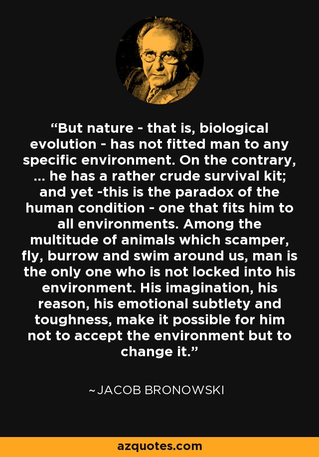 But nature - that is, biological evolution - has not fitted man to any specific environment. On the contrary, ... he has a rather crude survival kit; and yet -this is the paradox of the human condition - one that fits him to all environments. Among the multitude of animals which scamper, fly, burrow and swim around us, man is the only one who is not locked into his environment. His imagination, his reason, his emotional subtlety and toughness, make it possible for him not to accept the environment but to change it. - Jacob Bronowski