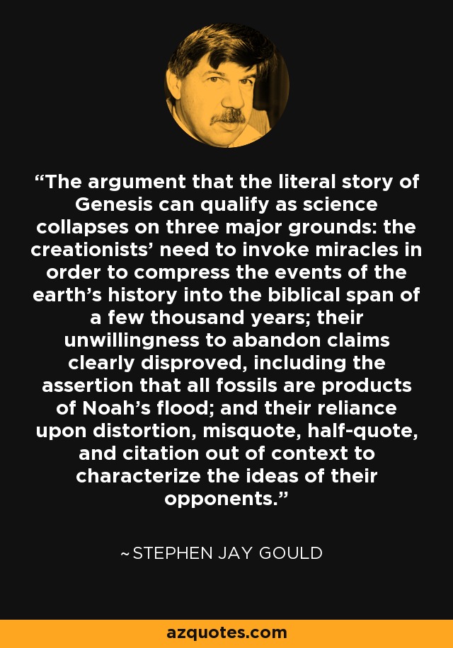The argument that the literal story of Genesis can qualify as science collapses on three major grounds: the creationists' need to invoke miracles in order to compress the events of the earth's history into the biblical span of a few thousand years; their unwillingness to abandon claims clearly disproved, including the assertion that all fossils are products of Noah's flood; and their reliance upon distortion, misquote, half-quote, and citation out of context to characterize the ideas of their opponents. - Stephen Jay Gould