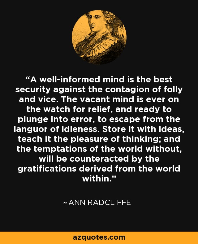 A well-informed mind is the best security against the contagion of folly and vice. The vacant mind is ever on the watch for relief, and ready to plunge into error, to escape from the languor of idleness. Store it with ideas, teach it the pleasure of thinking; and the temptations of the world without, will be counteracted by the gratifications derived from the world within. - Ann Radcliffe